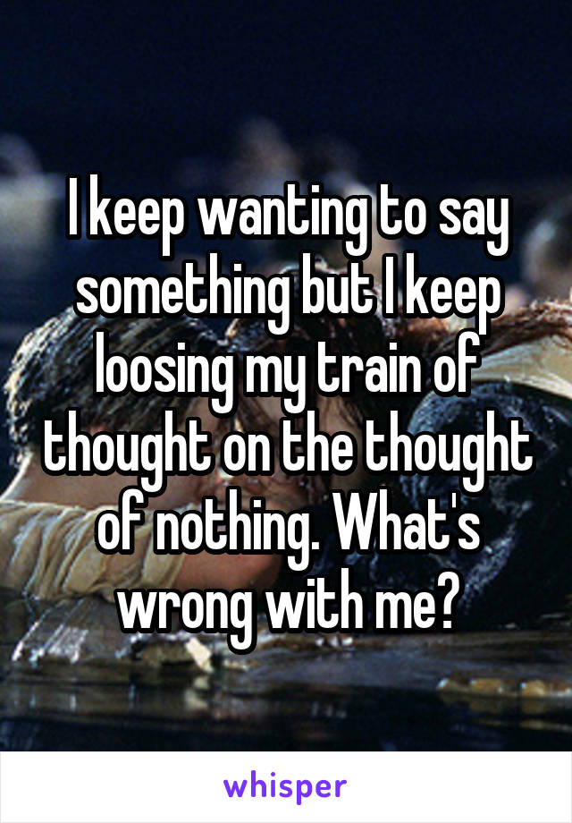 I keep wanting to say something but I keep loosing my train of thought on the thought of nothing. What's wrong with me?