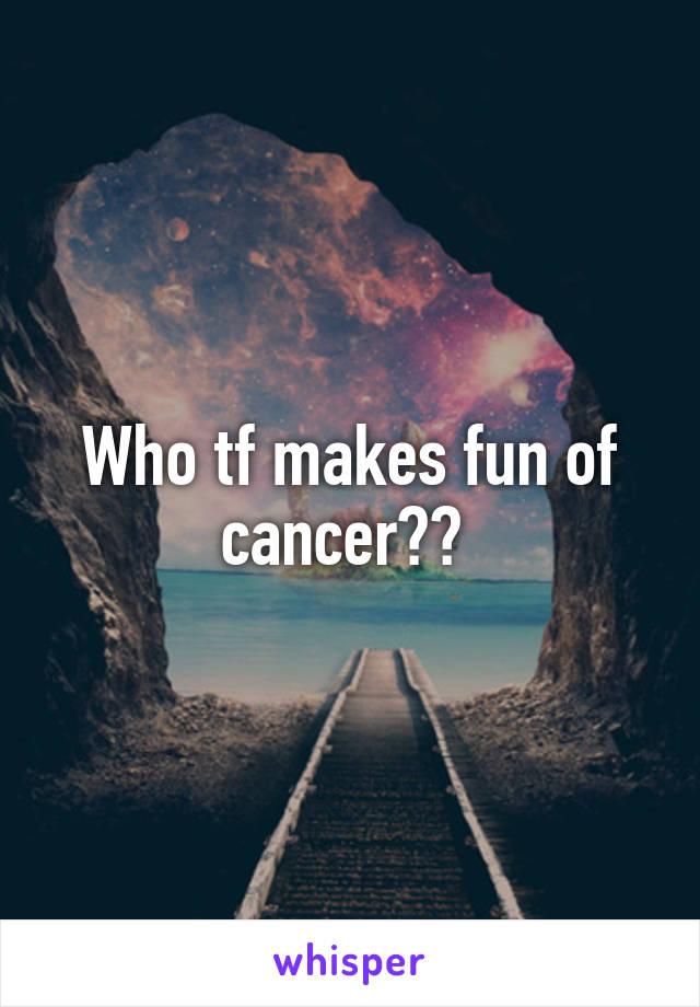 Who tf makes fun of cancer?? 