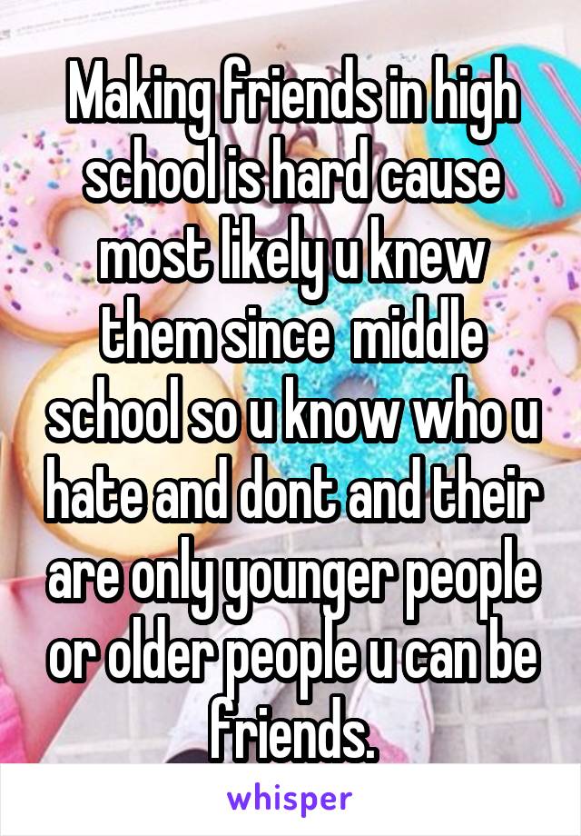 Making friends in high school is hard cause most likely u knew them since  middle school so u know who u hate and dont and their are only younger people or older people u can be friends.