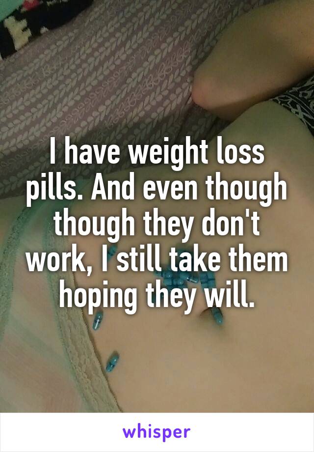 I have weight loss pills. And even though though they don't work, I still take them hoping they will.