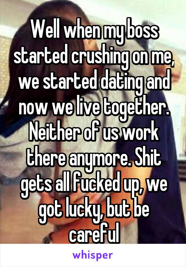 Well when my boss started crushing on me, we started dating and now we live together. Neither of us work there anymore. Shit gets all fucked up, we got lucky, but be careful