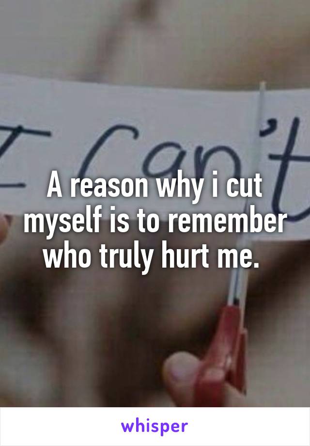 A reason why i cut myself is to remember who truly hurt me. 