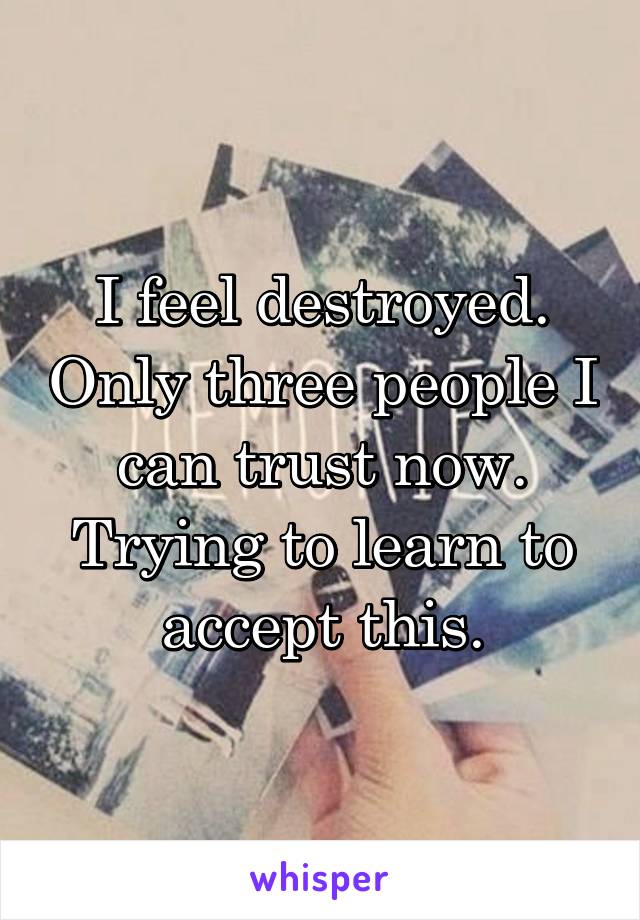 I feel destroyed. Only three people I can trust now. Trying to learn to accept this.