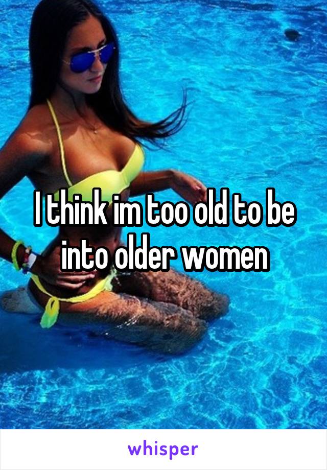 I think im too old to be into older women
