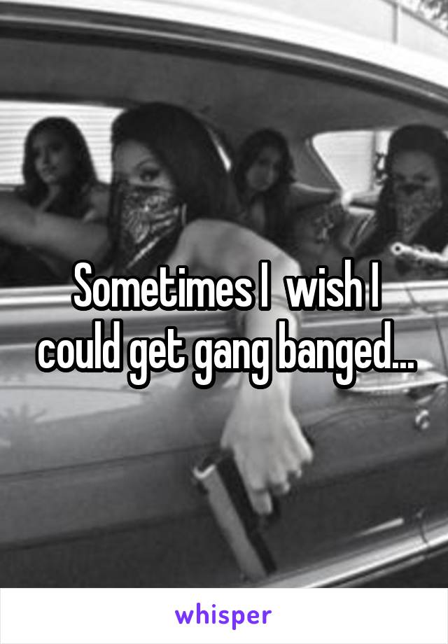 Sometimes I  wish I could get gang banged...