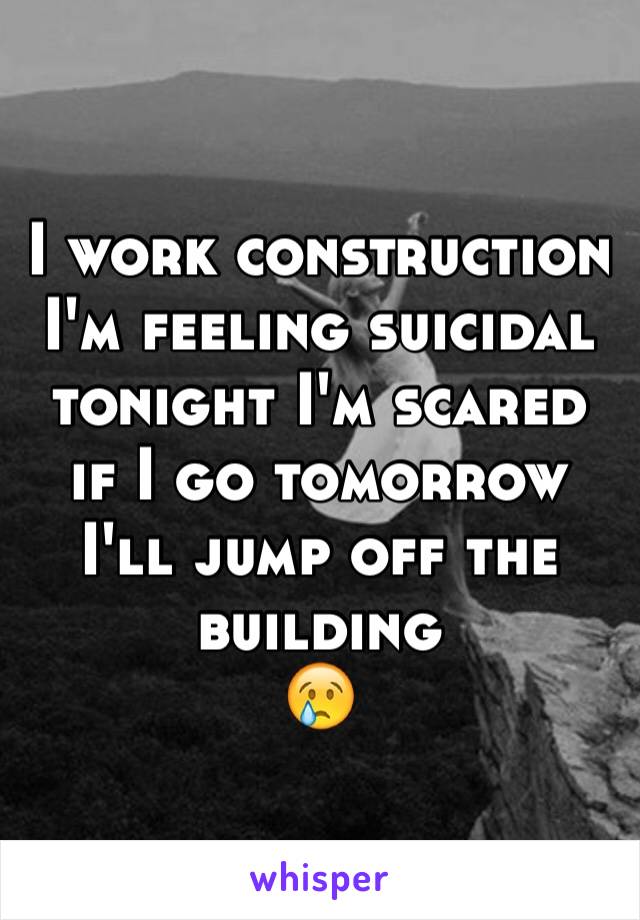 I work construction I'm feeling suicidal tonight I'm scared if I go tomorrow I'll jump off the building 
😢