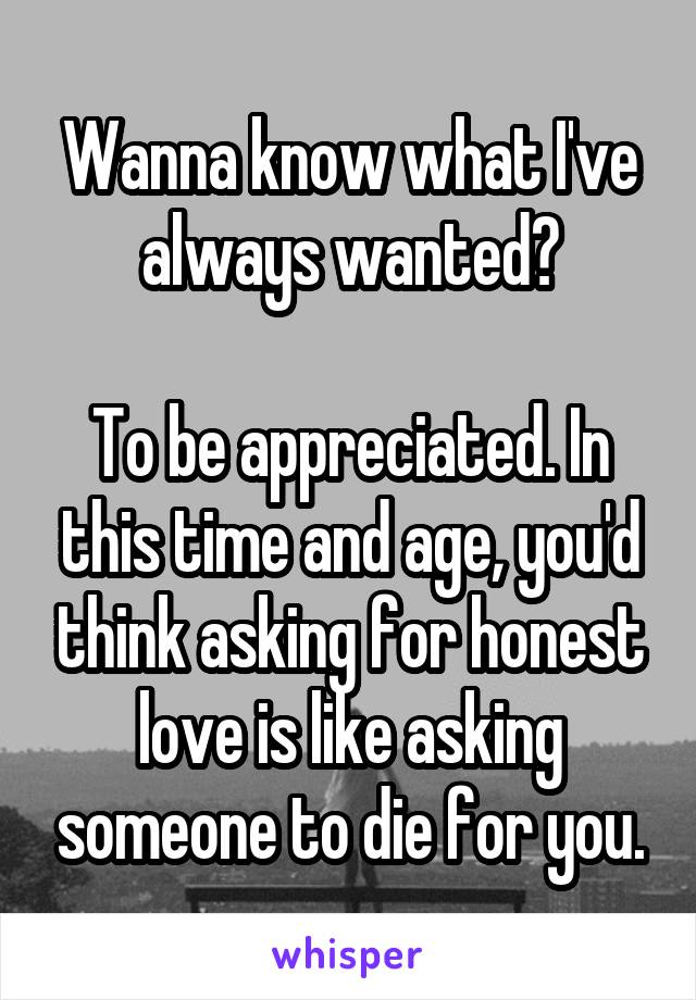 Wanna know what I've always wanted?

To be appreciated. In this time and age, you'd think asking for honest love is like asking someone to die for you.