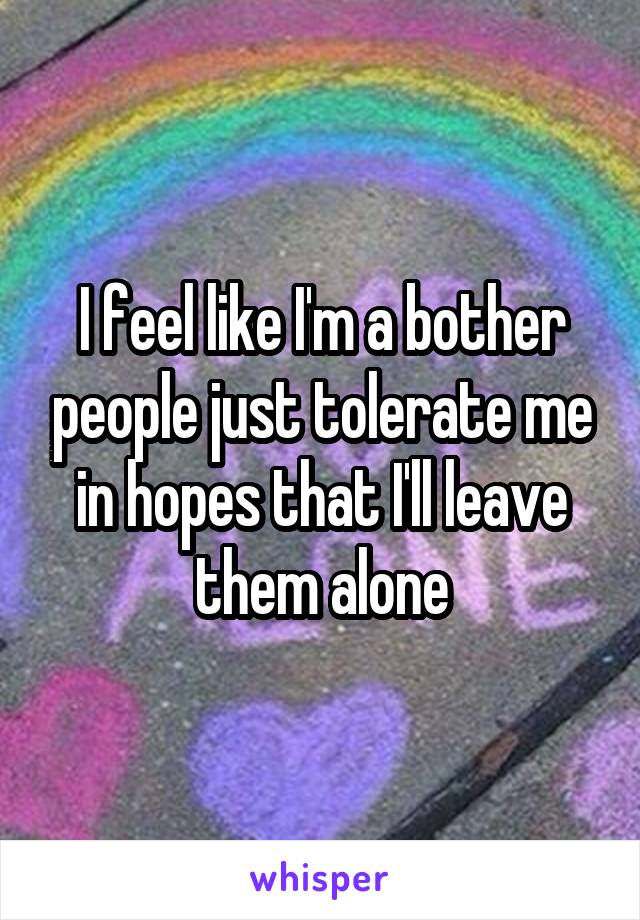 I feel like I'm a bother people just tolerate me in hopes that I'll leave them alone