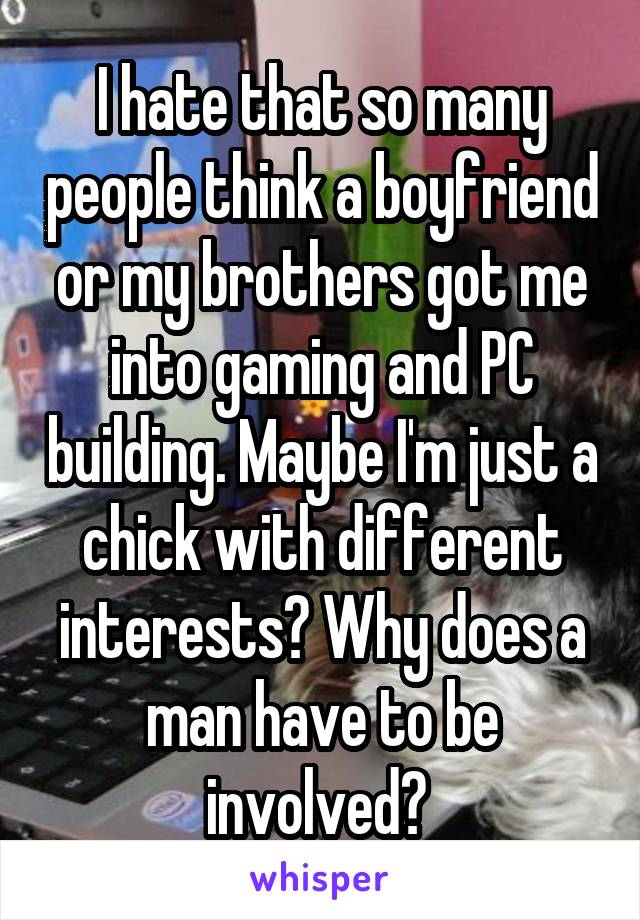 I hate that so many people think a boyfriend or my brothers got me into gaming and PC building. Maybe I'm just a chick with different interests? Why does a man have to be involved? 