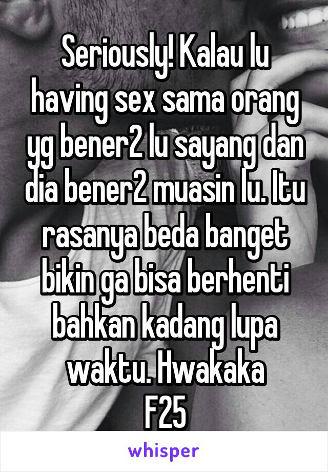 Seriously! Kalau lu having sex sama orang yg bener2 lu sayang dan dia bener2 muasin lu. Itu rasanya beda banget bikin ga bisa berhenti bahkan kadang lupa waktu. Hwakaka
F25