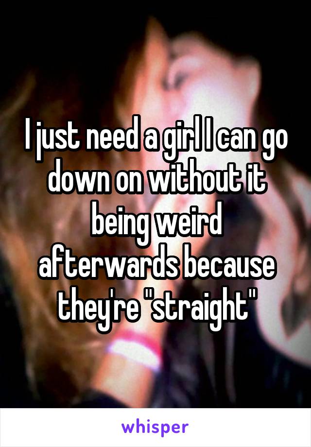 I just need a girl I can go down on without it being weird afterwards because they're "straight"