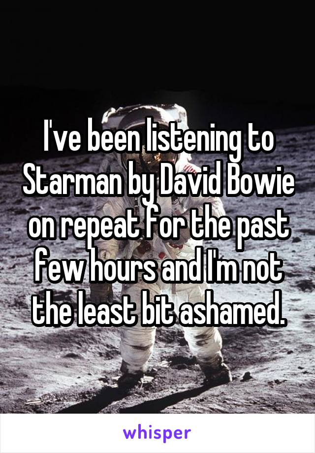 I've been listening to Starman by David Bowie on repeat for the past few hours and I'm not the least bit ashamed.
