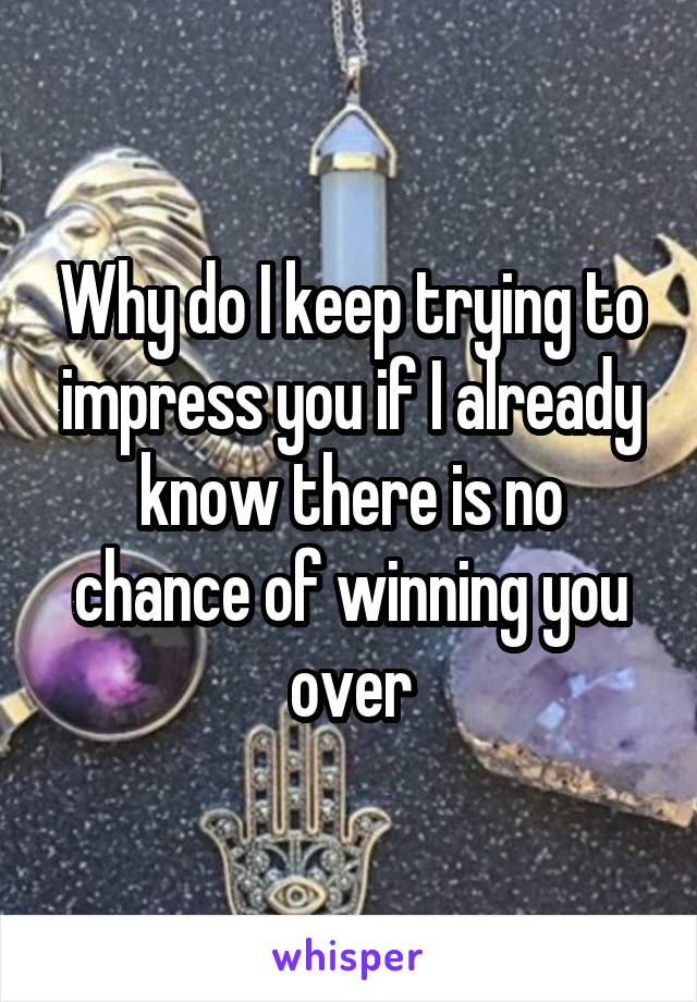 Why do I keep trying to impress you if I already know there is no chance of winning you over