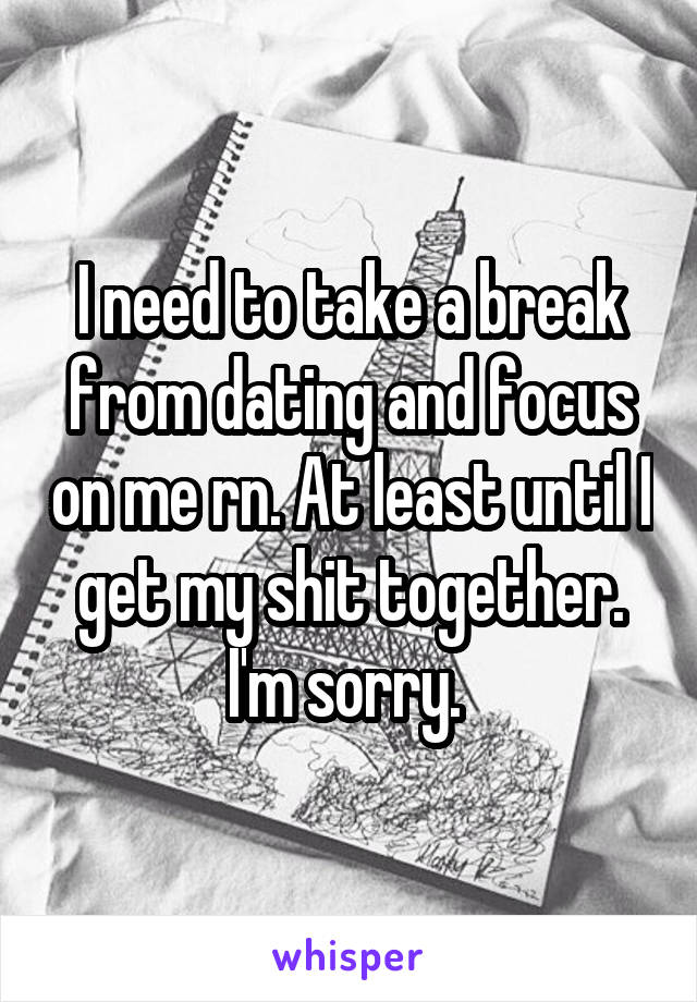 I need to take a break from dating and focus on me rn. At least until I get my shit together. I'm sorry. 