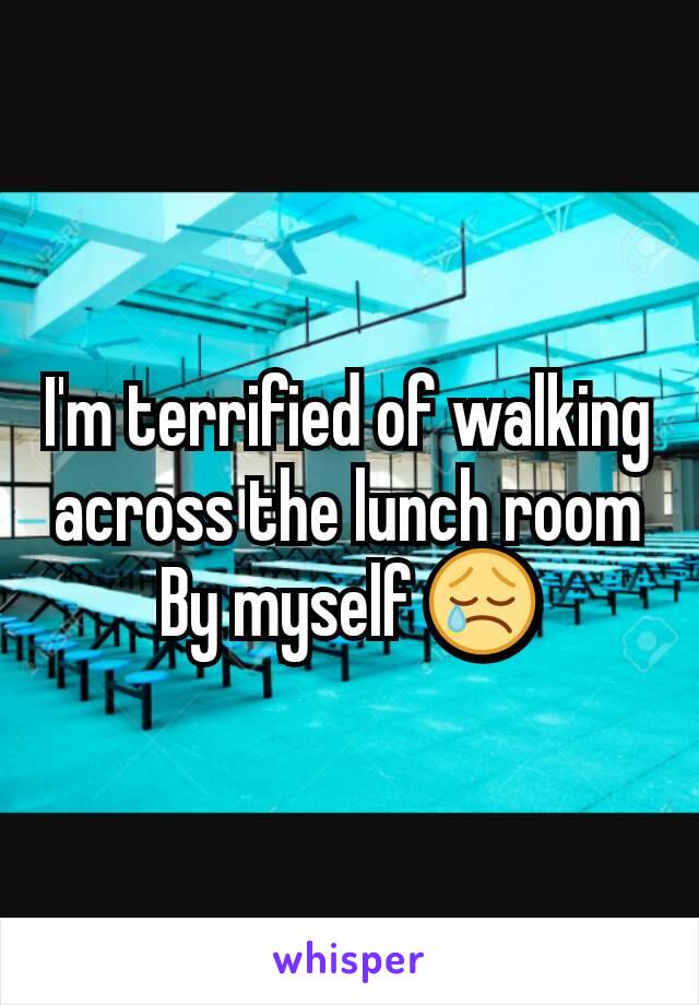 I'm terrified of walking across the lunch room
By myself 😢