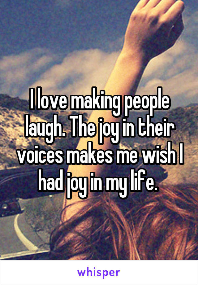 I love making people laugh. The joy in their voices makes me wish I had joy in my life. 