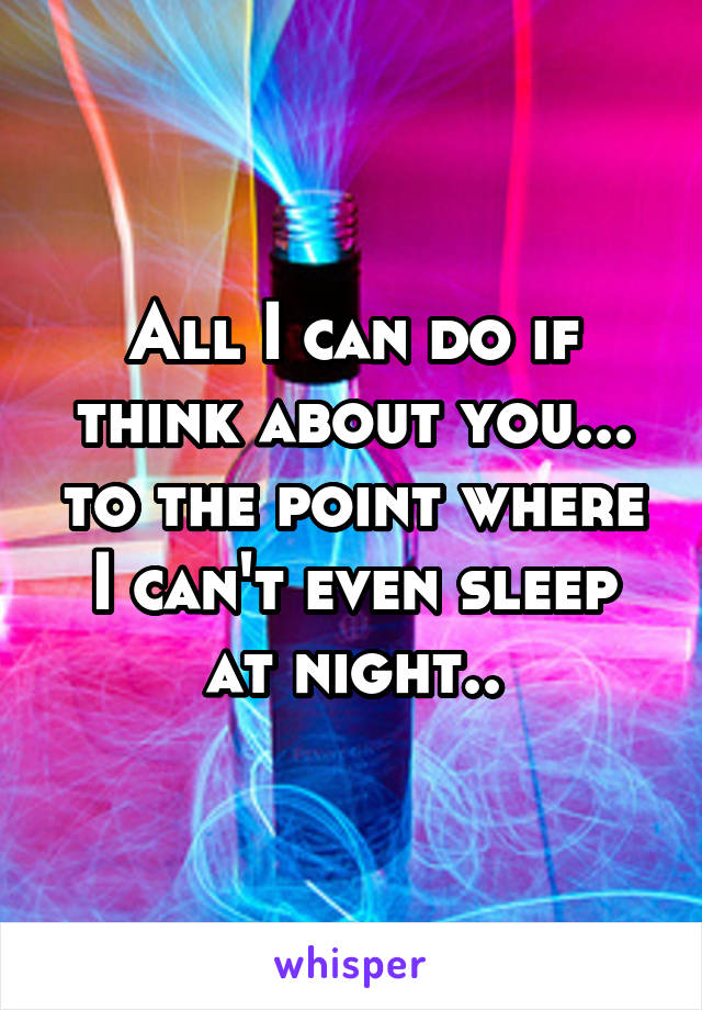 All I can do if think about you... to the point where I can't even sleep at night..