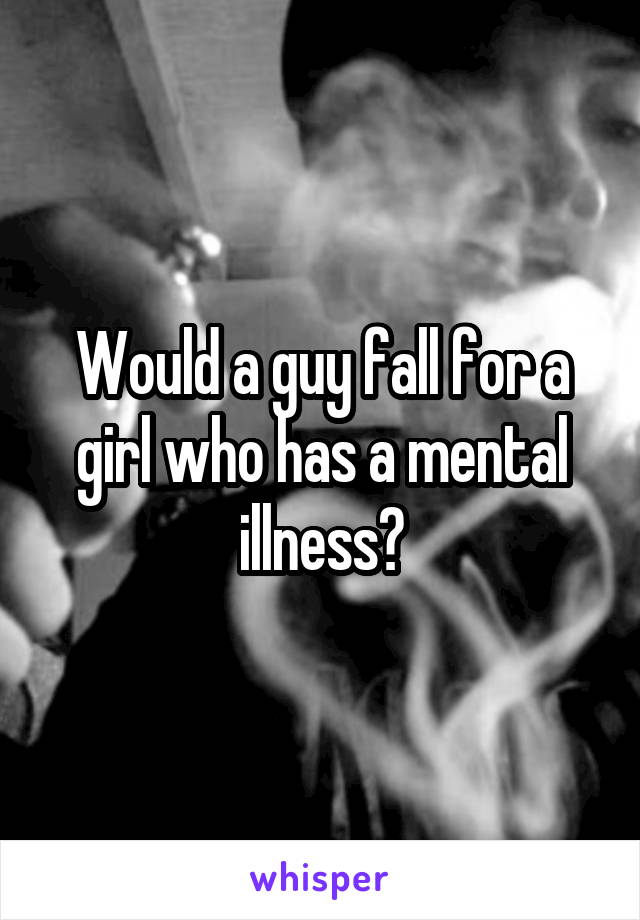Would a guy fall for a girl who has a mental illness?