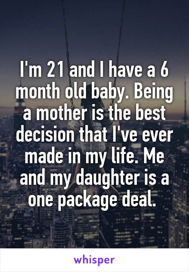 I'm 21 and I have a 6 month old baby. Being a mother is the best decision that I've ever made in my life. Me and my daughter is a one package deal. 