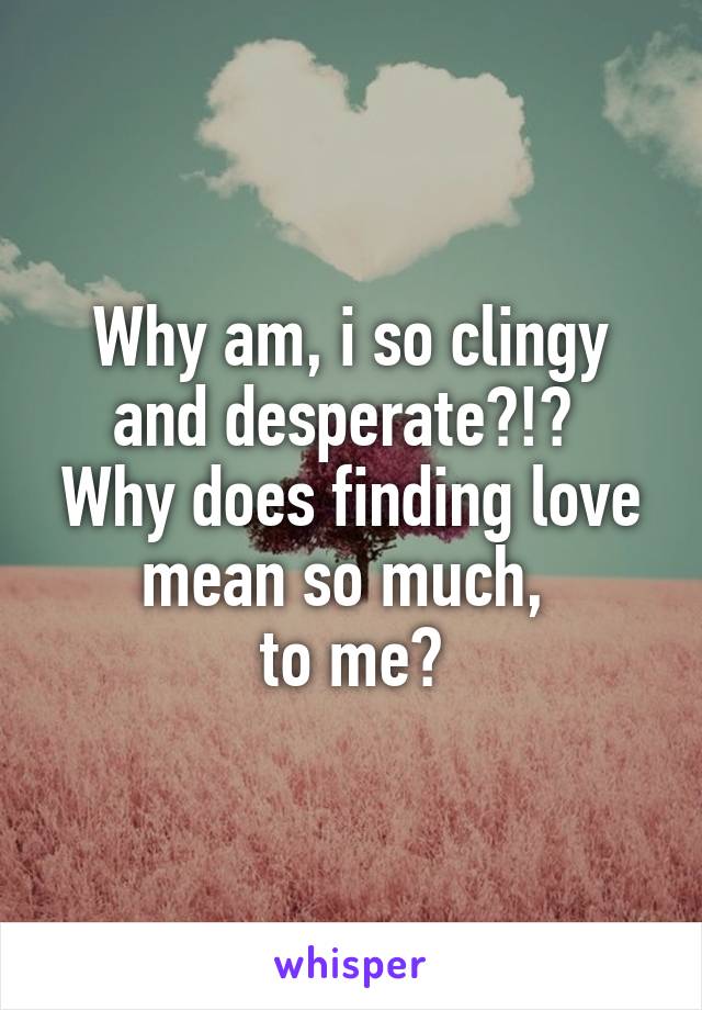 Why am, i so clingy and desperate?!? 
Why does finding love mean so much, 
to me?