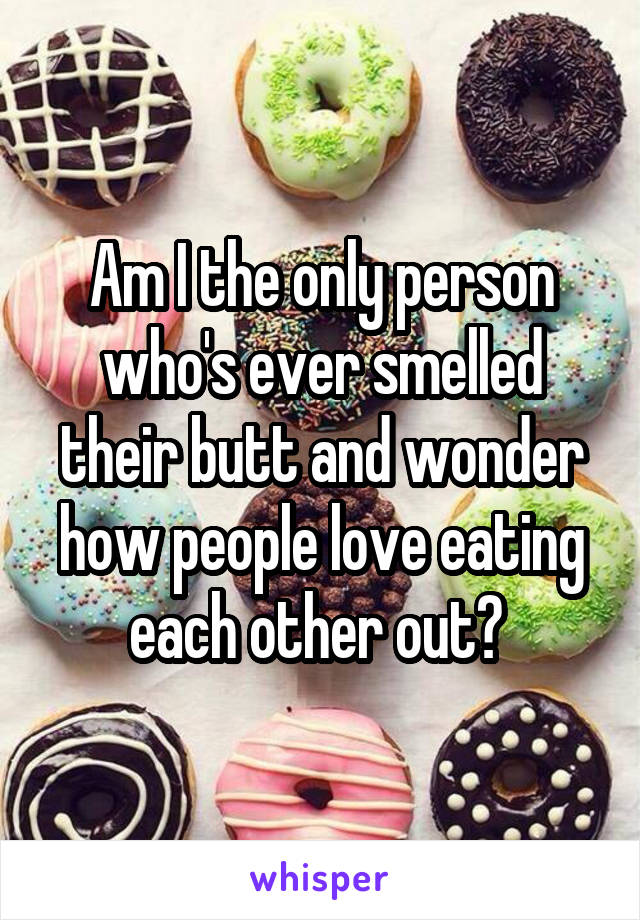 Am I the only person who's ever smelled their butt and wonder how people love eating each other out? 