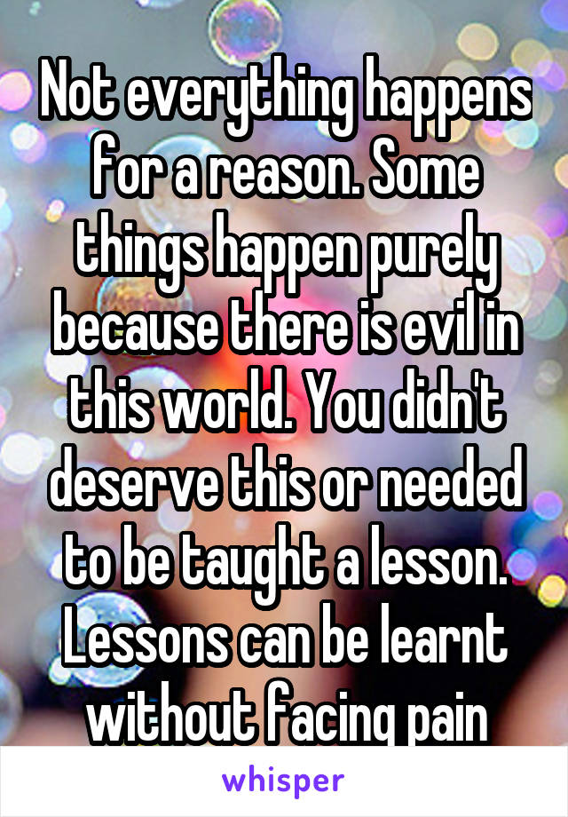 Not everything happens for a reason. Some things happen purely because there is evil in this world. You didn't deserve this or needed to be taught a lesson. Lessons can be learnt without facing pain