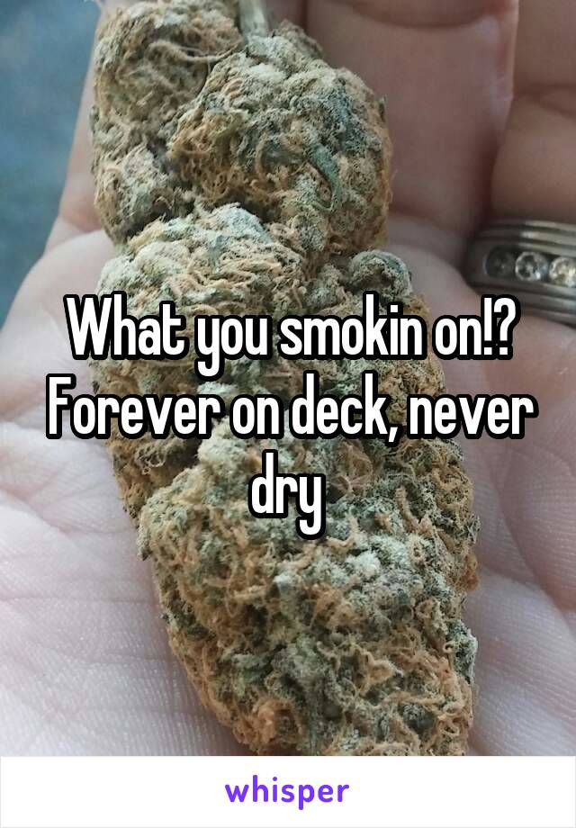What you smokin on!? Forever on deck, never dry 