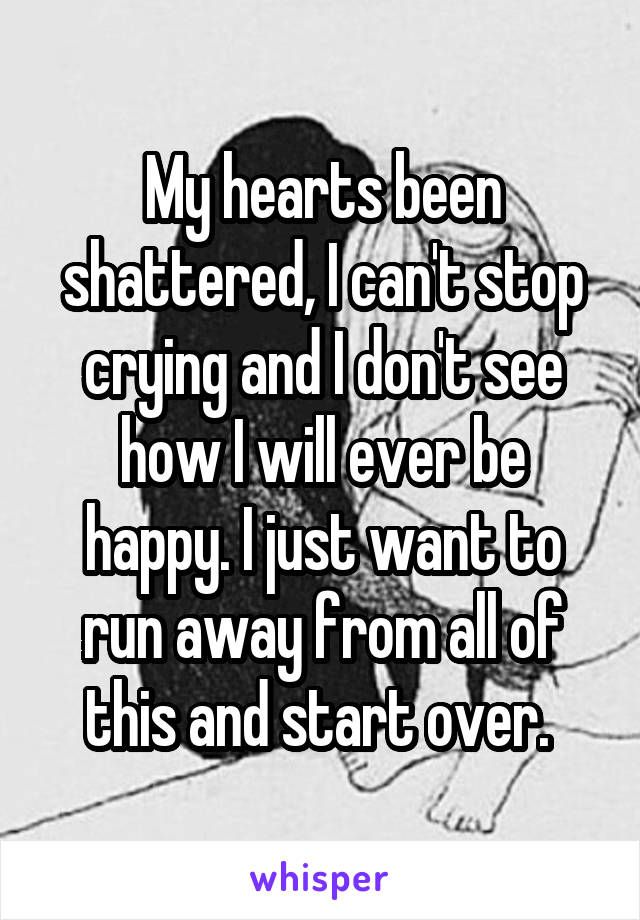 My hearts been shattered, I can't stop crying and I don't see how I will ever be happy. I just want to run away from all of this and start over. 