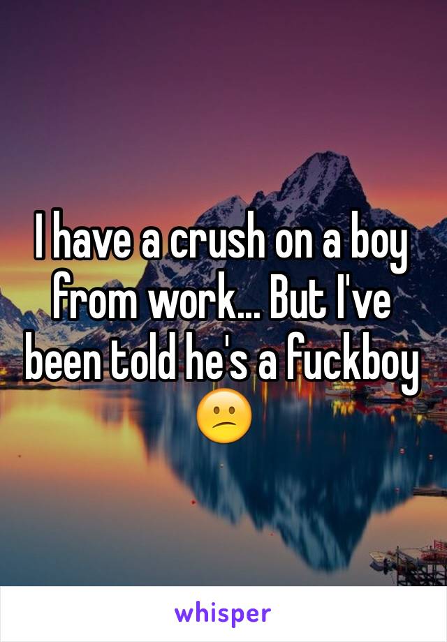 I have a crush on a boy from work... But I've been told he's a fuckboy 😕