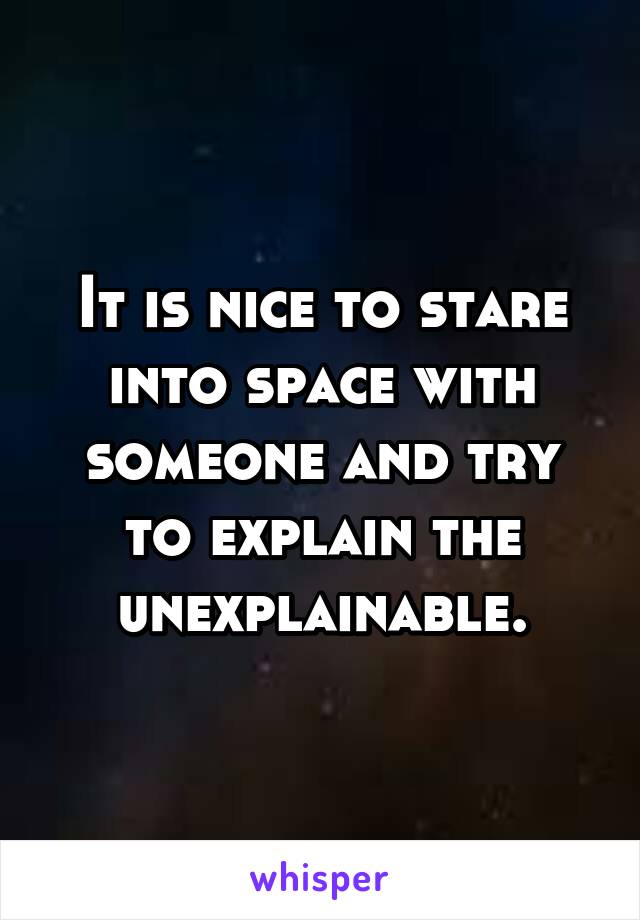 It is nice to stare into space with someone and try to explain the unexplainable.