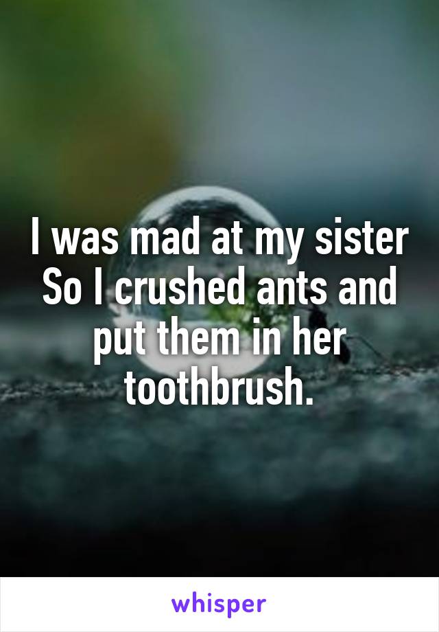 I was mad at my sister
So I crushed ants and put them in her toothbrush.