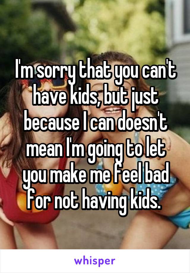 I'm sorry that you can't have kids, but just because I can doesn't mean I'm going to let you make me feel bad for not having kids. 