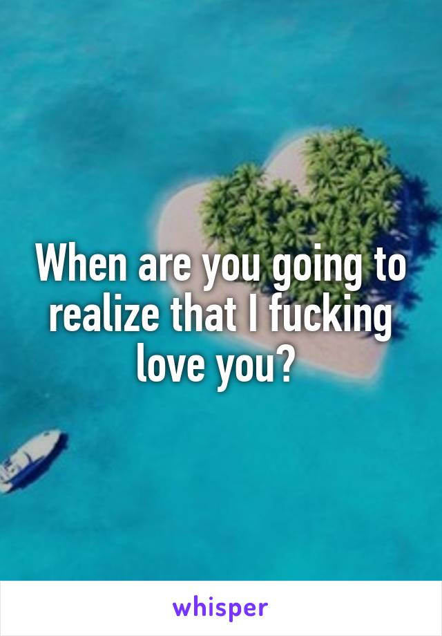 When are you going to realize that I fucking love you? 