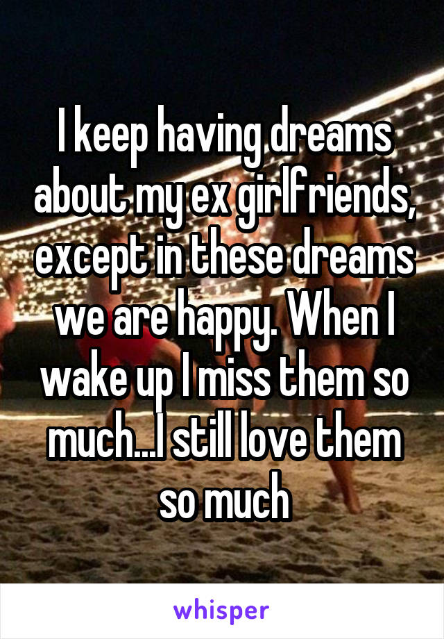 I keep having dreams about my ex girlfriends, except in these dreams we are happy. When I wake up I miss them so much...I still love them so much