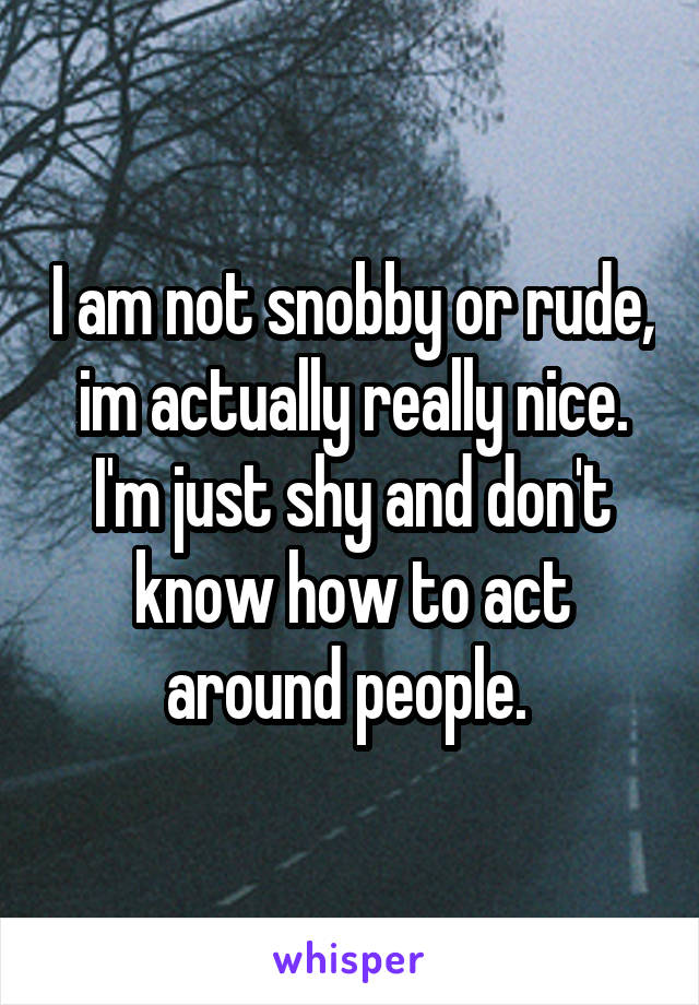 I am not snobby or rude, im actually really nice. I'm just shy and don't know how to act around people. 