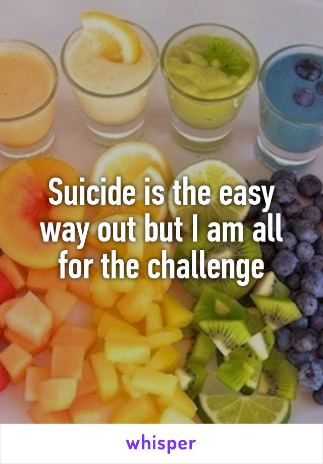 Suicide is the easy way out but I am all for the challenge