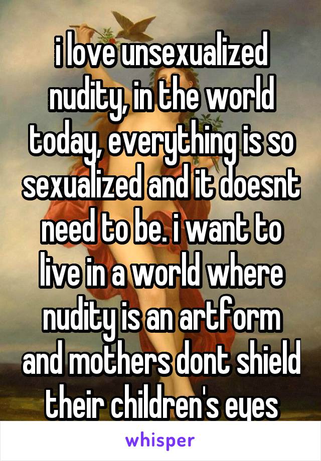 i love unsexualized nudity, in the world today, everything is so sexualized and it doesnt need to be. i want to live in a world where nudity is an artform and mothers dont shield their children's eyes