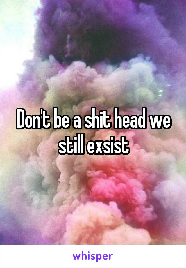 Don't be a shit head we still exsist