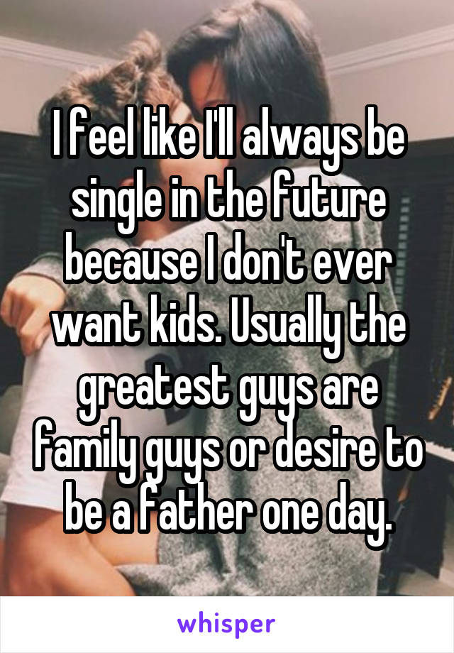 I feel like I'll always be single in the future because I don't ever want kids. Usually the greatest guys are family guys or desire to be a father one day.