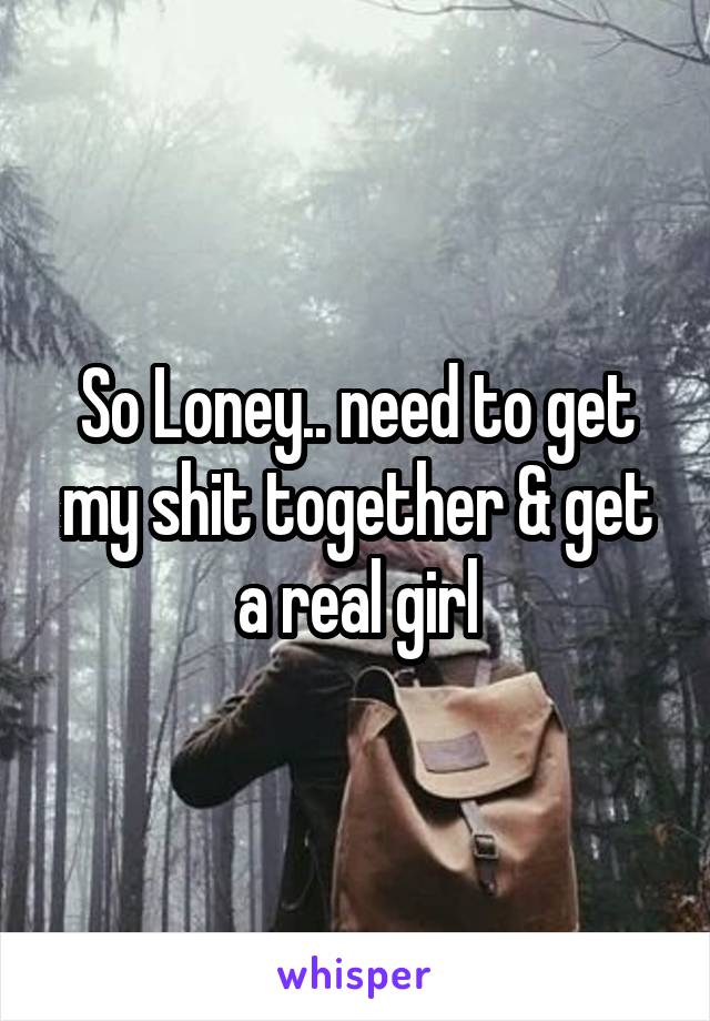 So Loney.. need to get my shit together & get a real girl