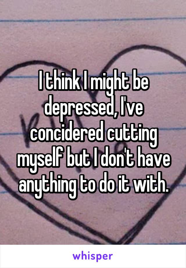I think I might be depressed, I've concidered cutting myself but I don't have anything to do it with.