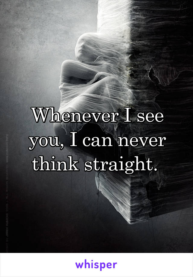 Whenever I see you, I can never think straight. 