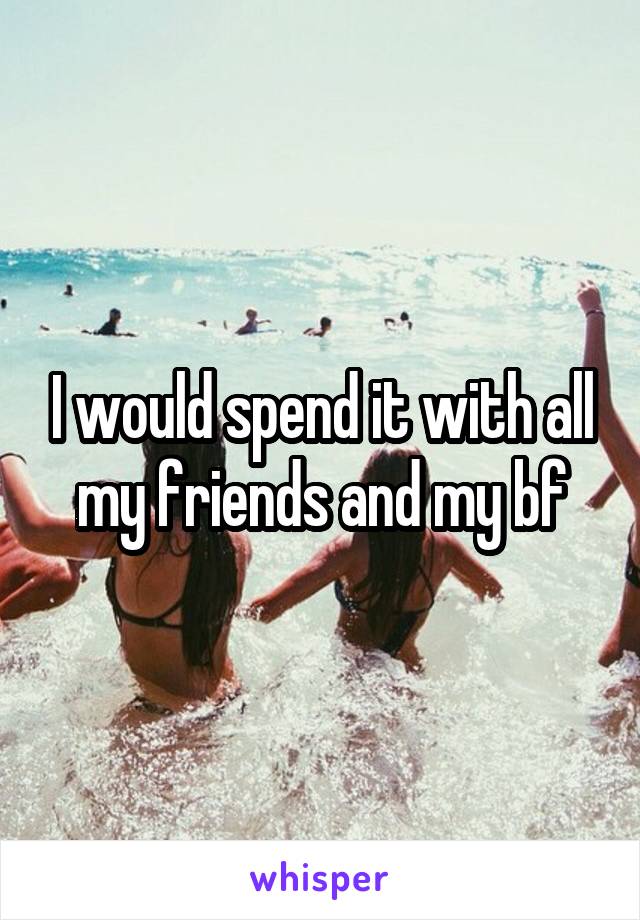 I would spend it with all my friends and my bf