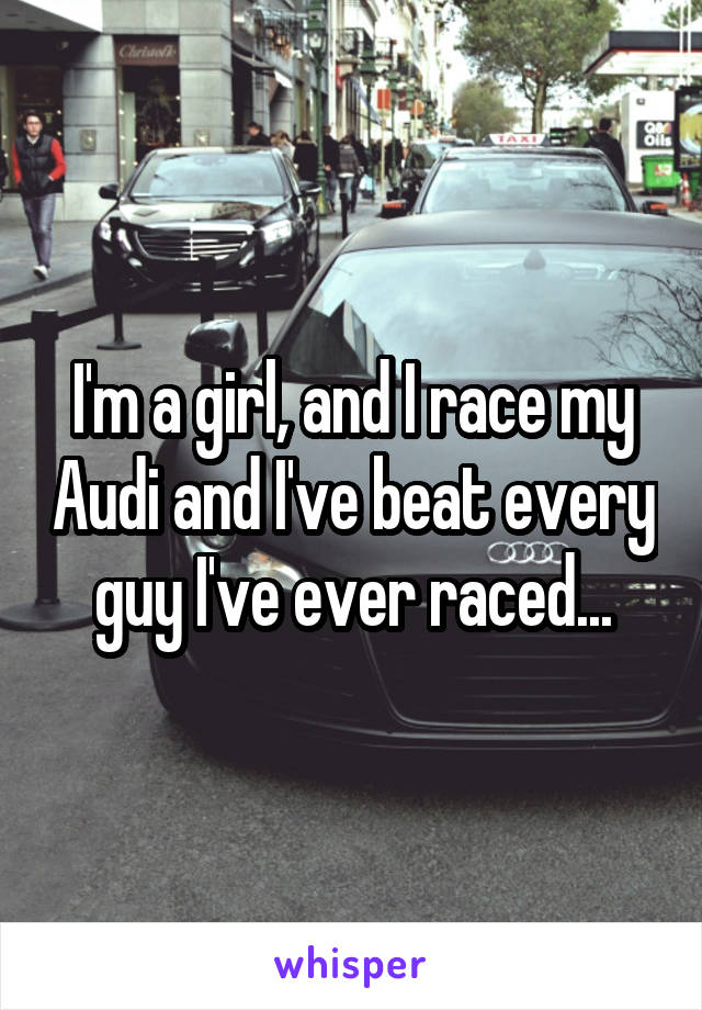 I'm a girl, and I race my Audi and I've beat every guy I've ever raced...