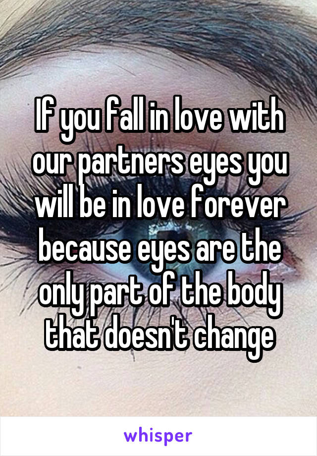 If you fall in love with our partners eyes you will be in love forever because eyes are the only part of the body that doesn't change