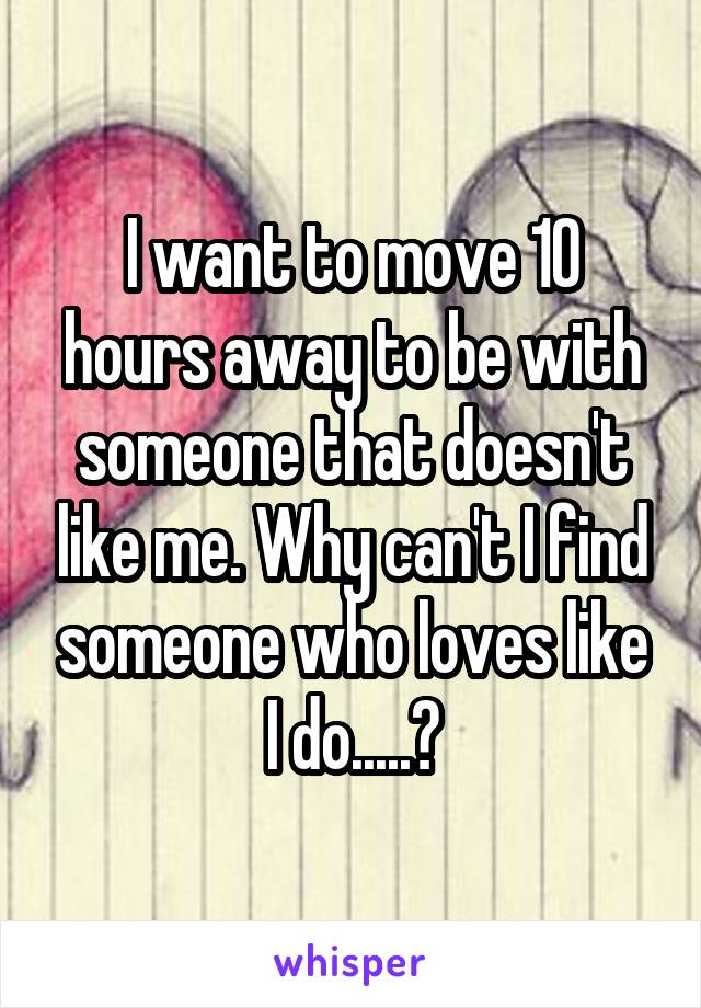 I want to move 10 hours away to be with someone that doesn't like me. Why can't I find someone who loves like I do.....?
