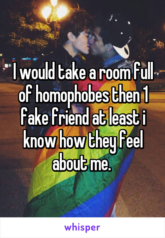 I would take a room full of homophobes then 1 fake friend at least i know how they feel about me. 