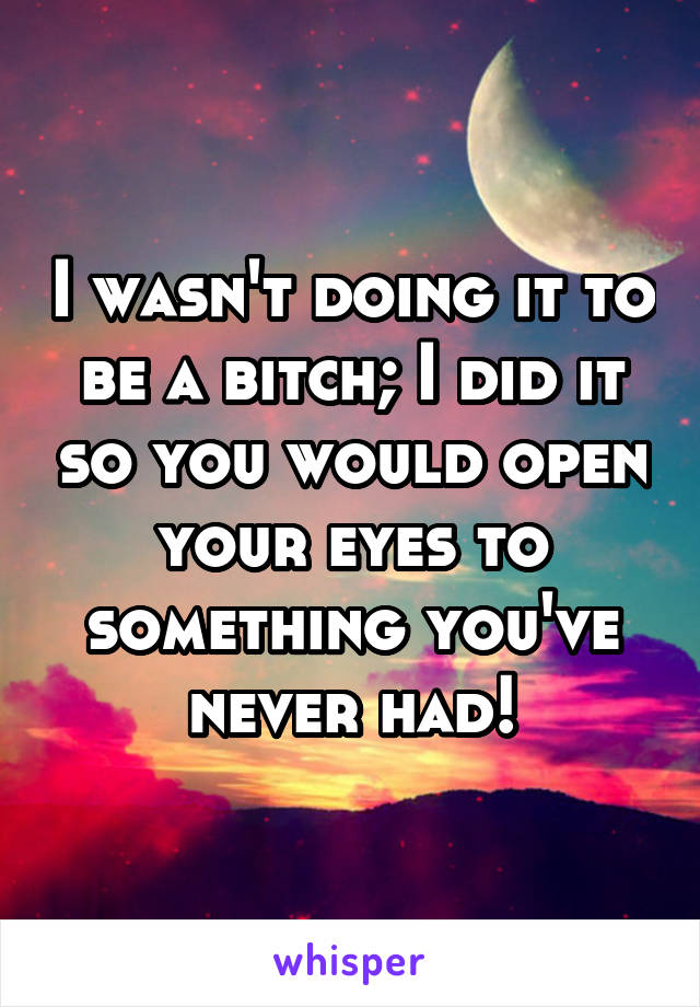 I wasn't doing it to be a bitch; I did it so you would open your eyes to something you've never had!