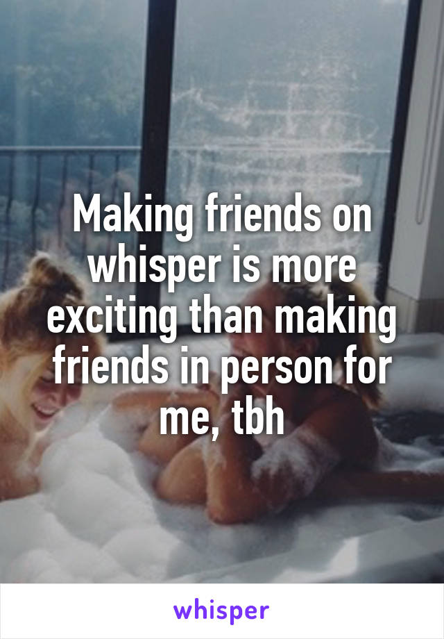 Making friends on whisper is more exciting than making friends in person for me, tbh