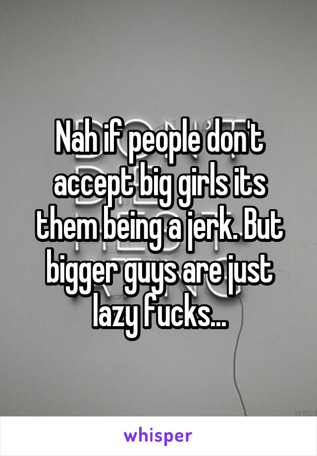 Nah if people don't accept big girls its them being a jerk. But bigger guys are just lazy fucks...